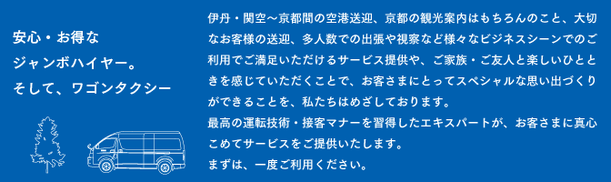 安心・お得なジャンボハイヤー。そして、ワゴンタクシー　　伊丹・関空〜京都間の空港送迎、京都の観光案内はもちろんのこと、大切なお客様の送迎、多人数での出張や視察など様々なビジネスシーンでのご利用でご満足いただけるサービス提供や、ご家族・ご友人と楽しいひとときを感じていただくことで、お客さまにとってスペシャルな思い出づくりができることを、私たちはめざしております。最高の運転技術・接客マナーを習得したエキスパートが、お客さまに真心こめてサービスをご提供いたします。まずは、一度ご利用ください。